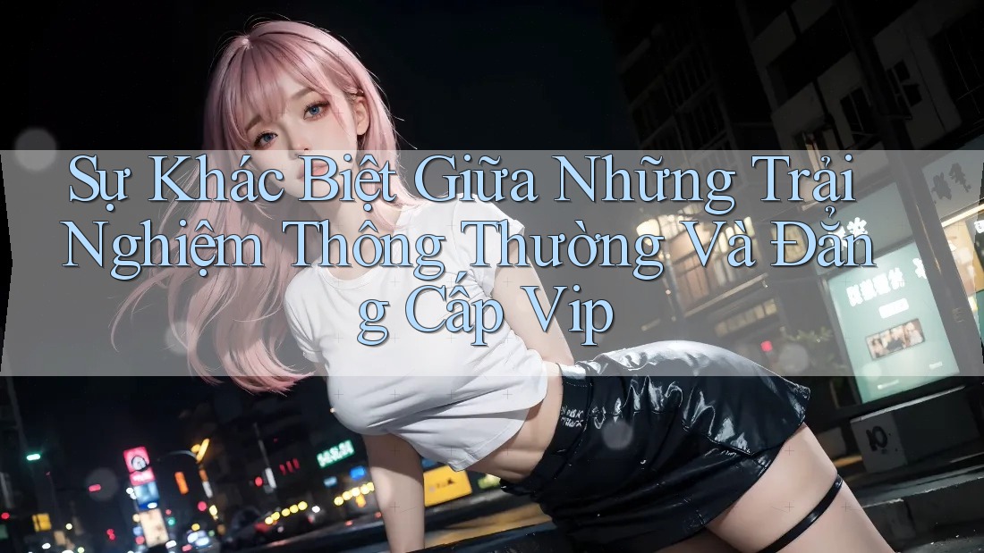 Sự Khác Biệt Giữa Những Trải Nghiệm Thông Thường Và Đẳng Cấp Vip