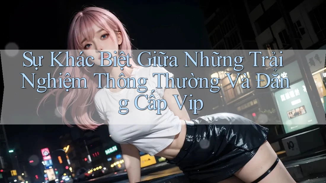 Sự Khác Biệt Giữa Những Trải Nghiệm Thông Thường Và Đẳng Cấp Vip