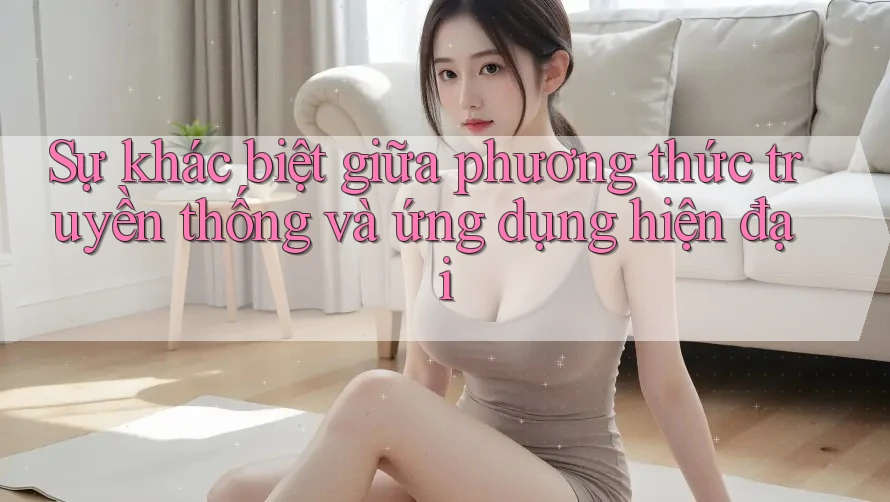 Sự khác biệt giữa phương thức truyền thống và ứng dụng hiện đại