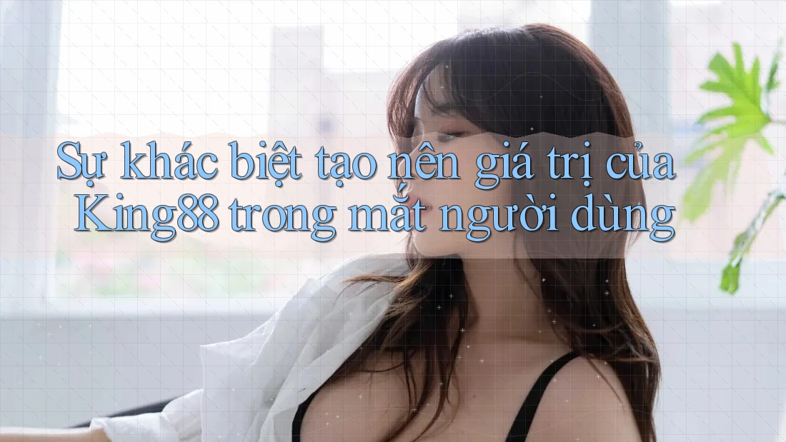 Sự khác biệt tạo nên giá trị của King88 trong mắt người dùng