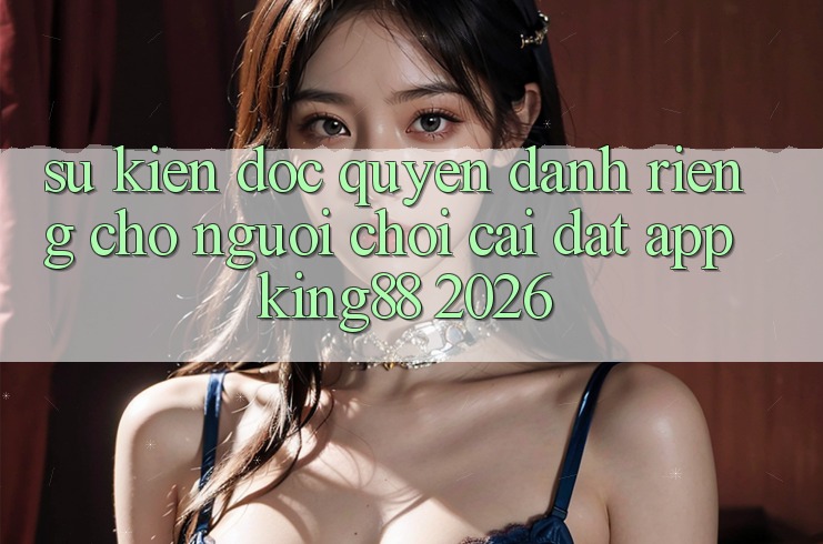Sự kiện Độc Quyền Dành Riêng Cho Người chơi Cài đặt App King88 2026