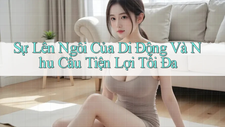 Sự Lên Ngôi Của Di Động Và Nhu Cầu Tiện Lợi Tối Đa