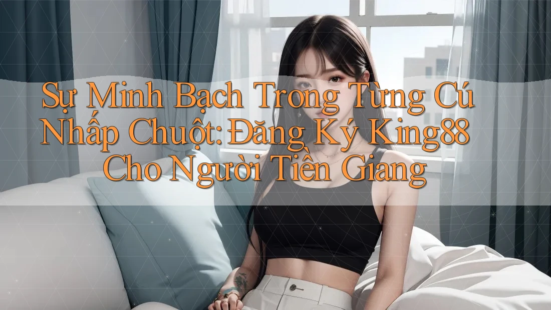 Sự Minh Bạch Trong Từng Cú Nhấp Chuột: Đăng Ký King88 Cho Người Tiền Giang