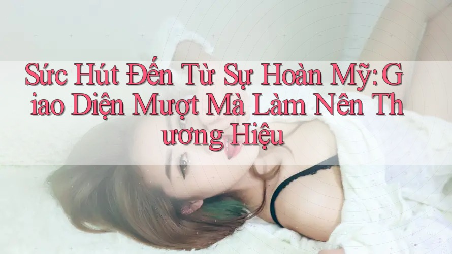 Sức Hút Đến Từ Sự Hoàn Mỹ: Giao Diện Mượt Mà Làm Nên Thương Hiệu
