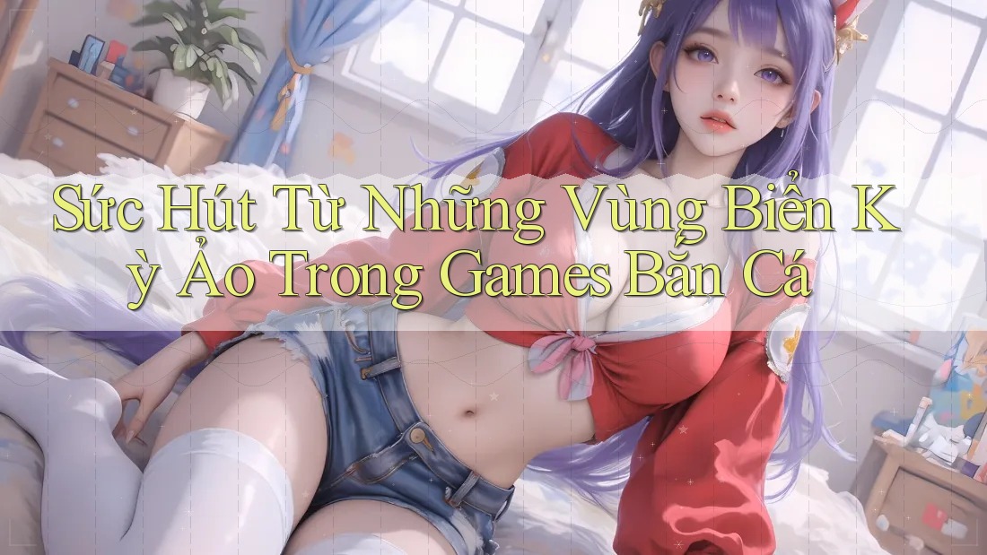 Sức Hút Từ Những Vùng Biển Kỳ Ảo Trong Games Bắn Cá
