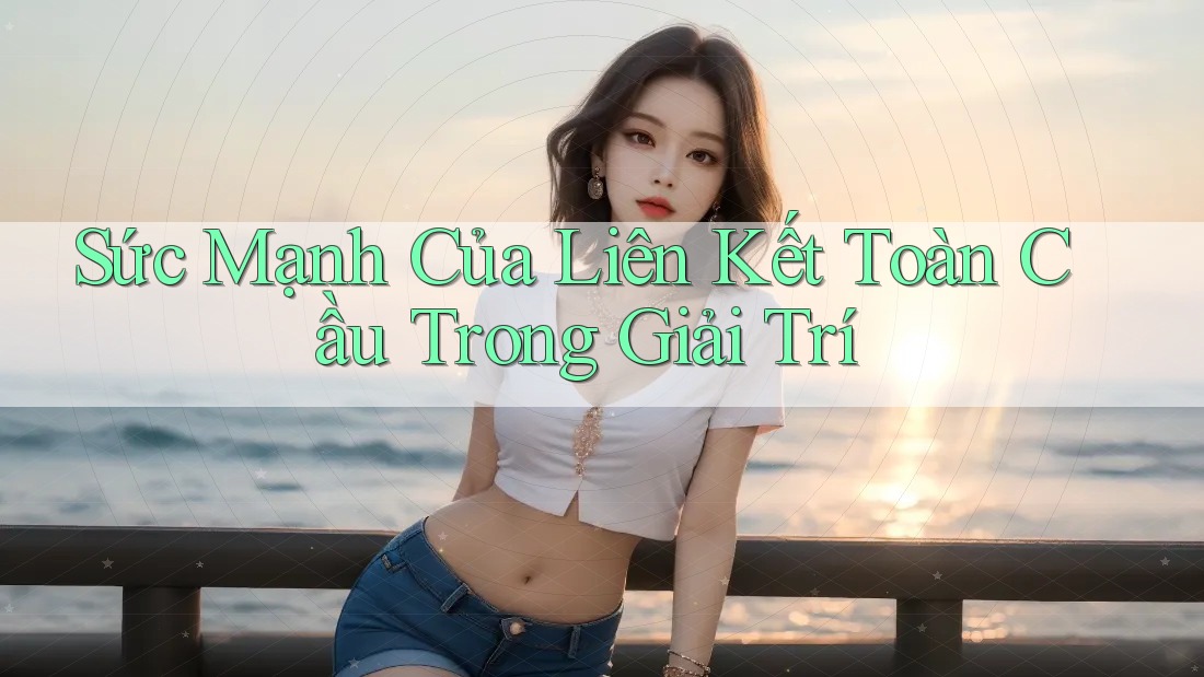Sức Mạnh Của Liên Kết Toàn Cầu Trong Giải Trí