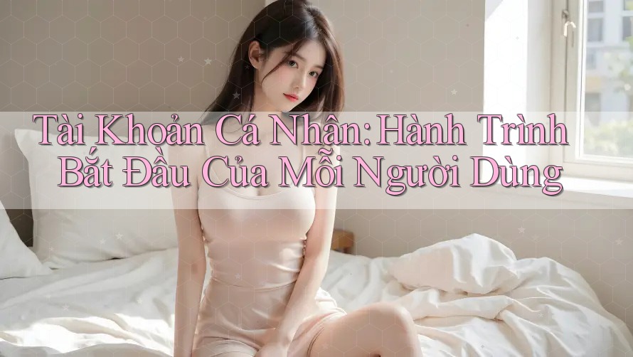 Tài Khoản Cá Nhân: Hành Trình Bắt Đầu Của Mỗi Người Dùng