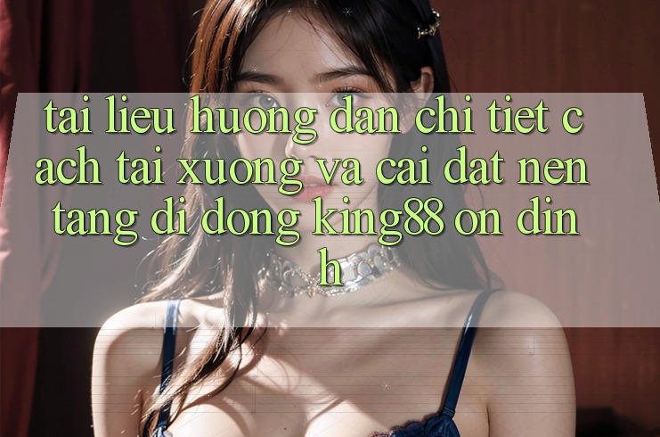 Tài liệu hướng dẫn Chi Tiết Cách Tải xuống Và Cài Đặt Nền tảng di động King88 Ổn định