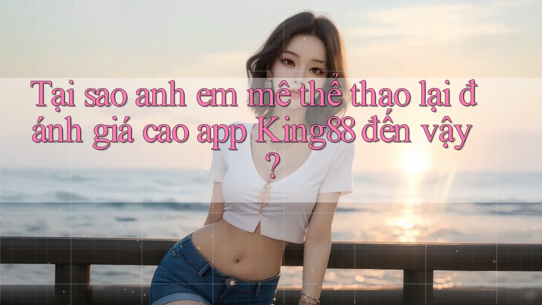 Tại sao anh em mê thể thao lại đánh giá cao app King88 đến vậy?