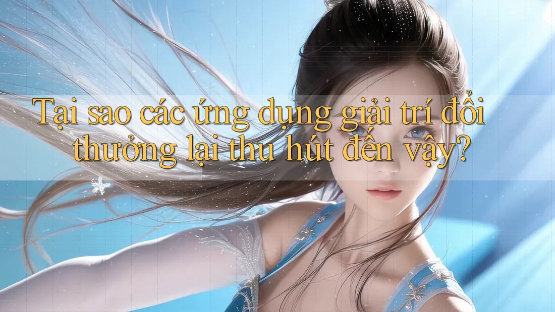 Tại sao các ứng dụng giải trí đổi thưởng lại thu hút đến vậy?