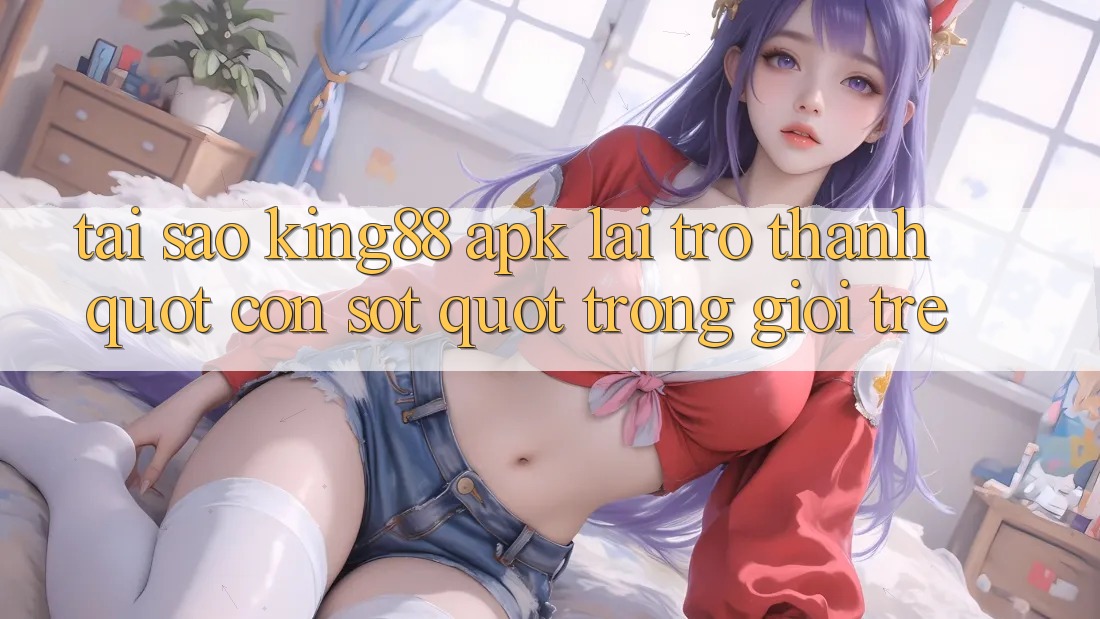 Tại sao King88 APK lại trở thành " cơn sốt" trong giới trẻ?