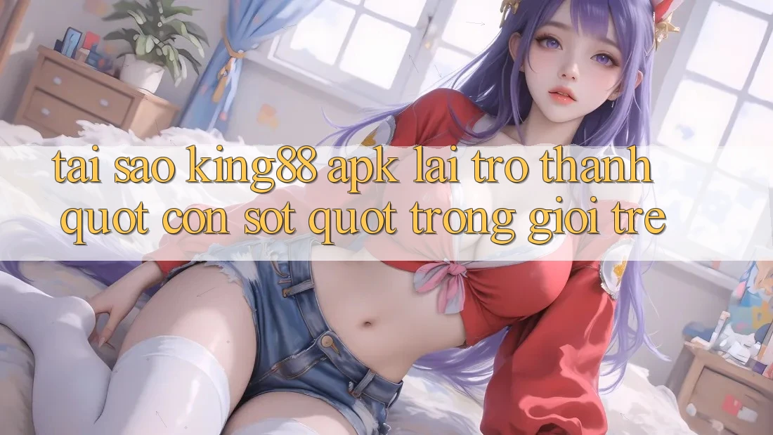 Tại sao King88 APK lại trở thành " cơn sốt" trong giới trẻ?
