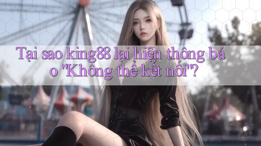 Tại sao king88 lại hiện thông báo “Không thể kết nối”?