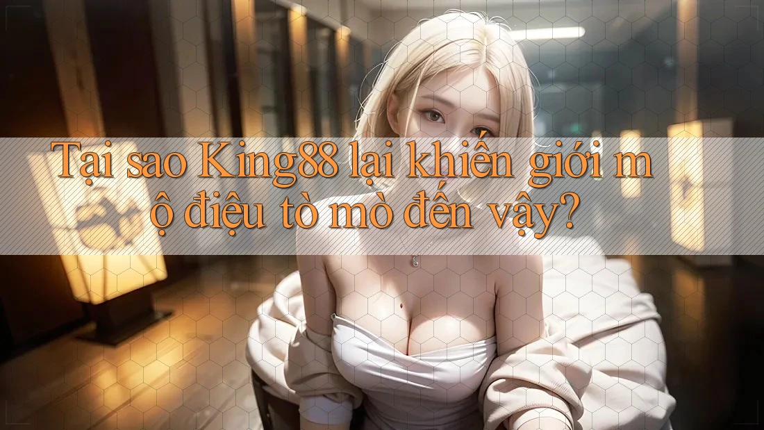 Tại sao King88 lại khiến giới mộ điệu tò mò đến vậy?