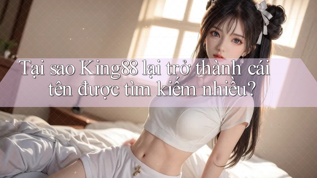 Tại sao King88 lại trở thành cái tên được tìm kiếm nhiều?
