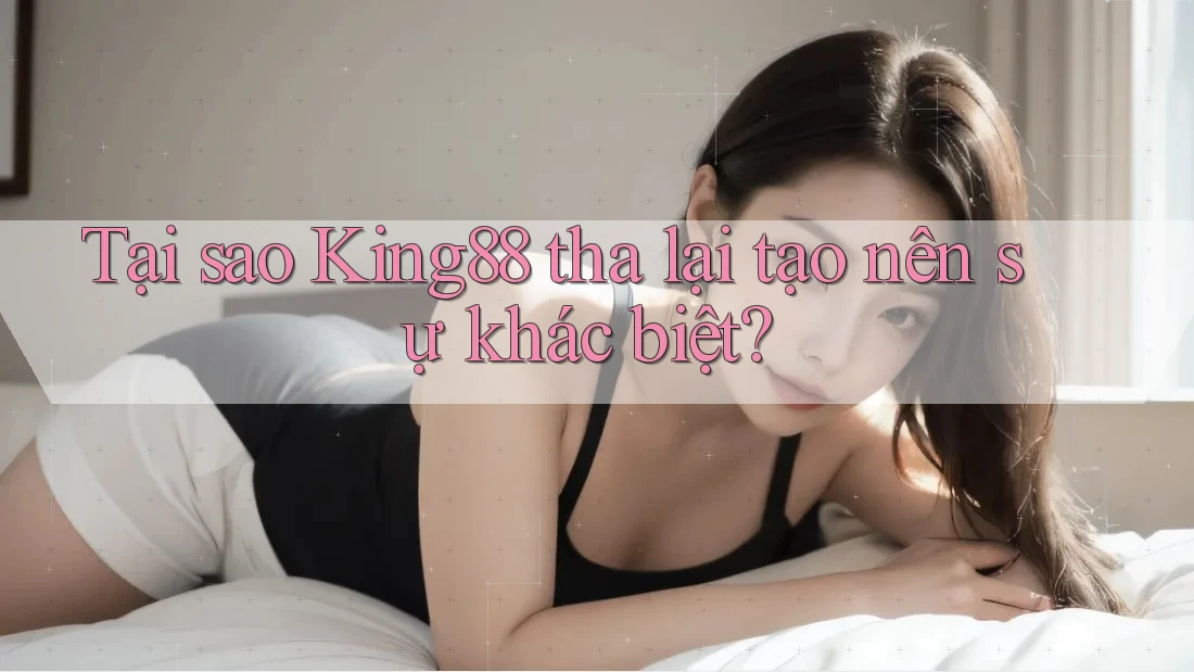 Tại sao King88 tha lại tạo nên sự khác biệt? Tại sao King88 tha lại tạo nên sự khác biệt?