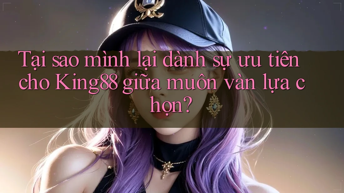 Tại sao mình lại dành sự ưu tiên cho King88 giữa muôn vàn lựa chọn?
