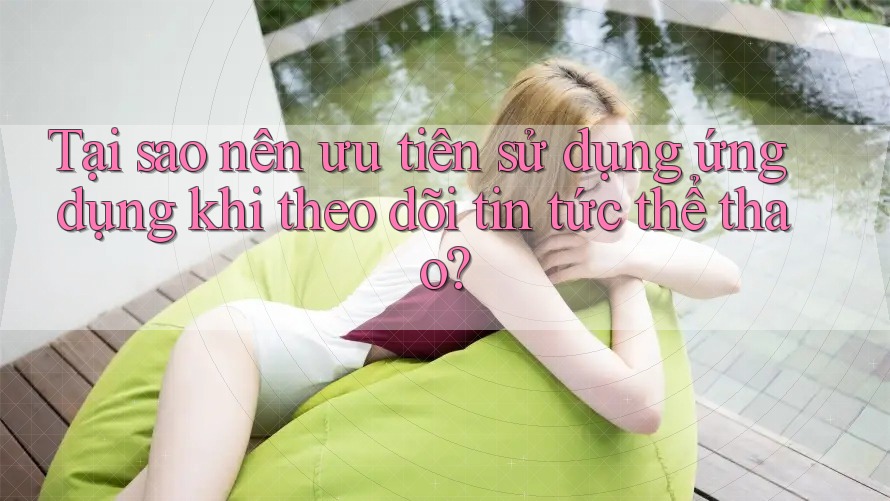 Tại sao nên ưu tiên sử dụng ứng dụng khi theo dõi tin tức thể thao?