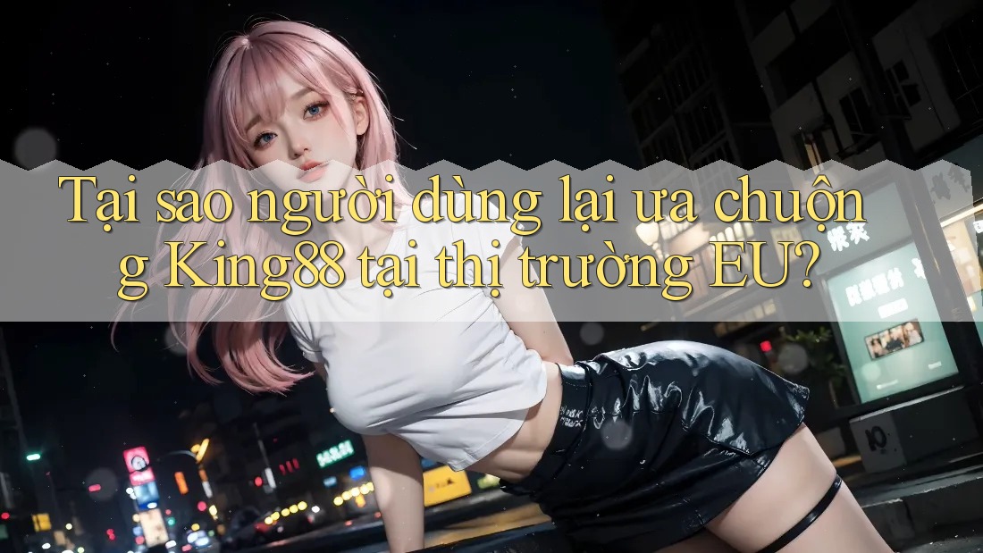 Tại sao người dùng lại ưa chuộng King88 tại thị trường EU?