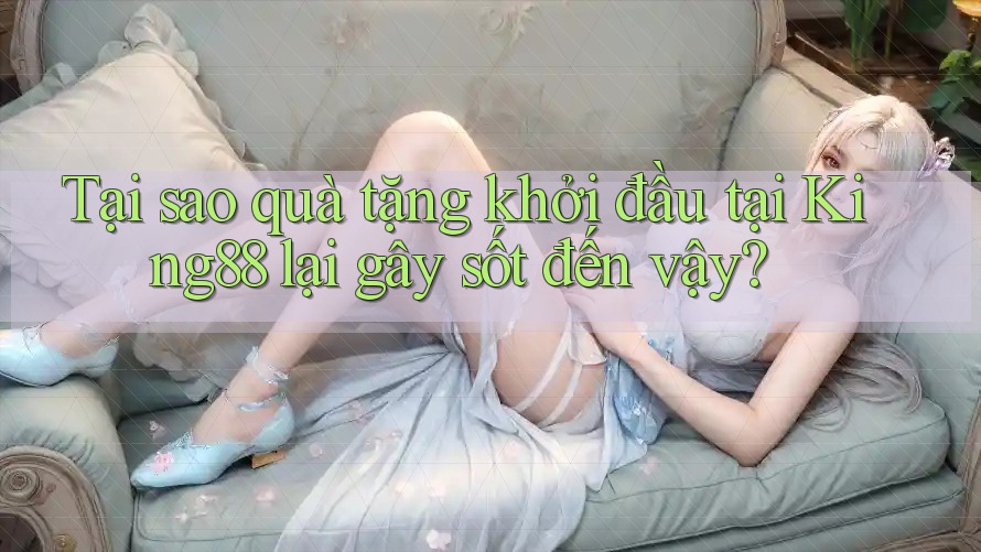 Tại sao quà tặng khởi đầu tại King88 lại gây sốt đến vậy?