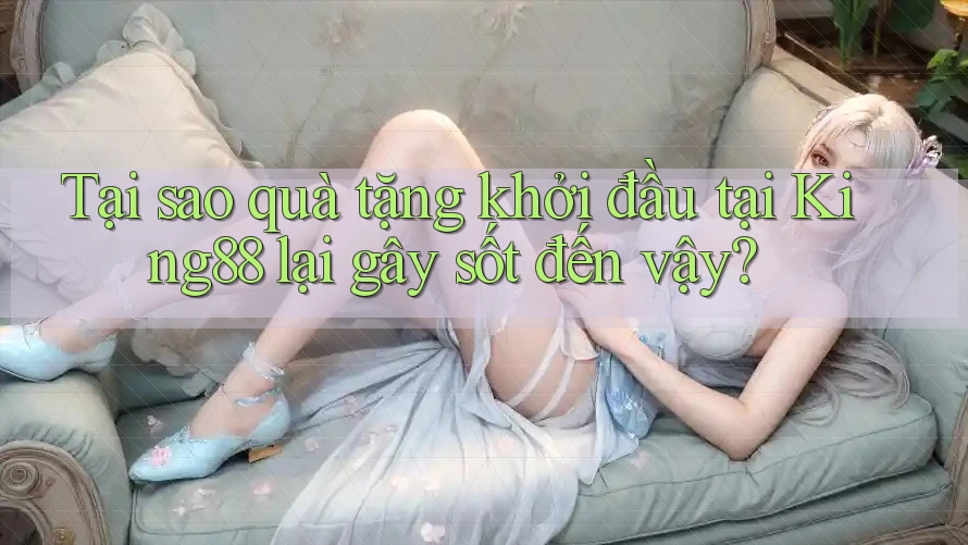 Tại sao quà tặng khởi đầu tại King88 lại gây sốt đến vậy?