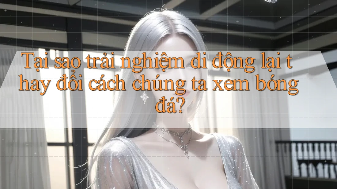 Tại sao trải nghiệm di động lại thay đổi cách chúng ta xem bóng đá?