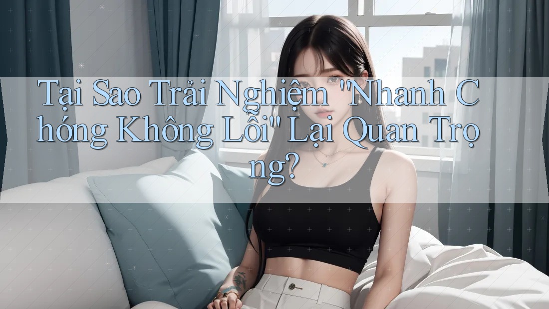 Tại Sao Trải Nghiệm “Nhanh Chóng Không Lỗi” Lại Quan Trọng?