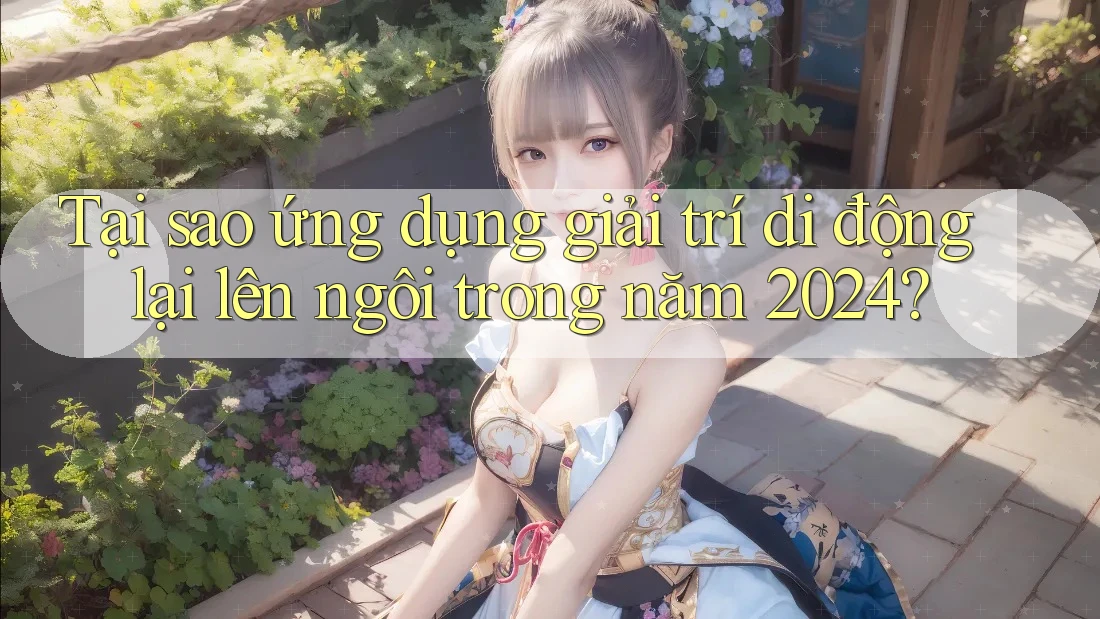 Tại sao ứng dụng giải trí di động lại lên ngôi trong năm 2024?
