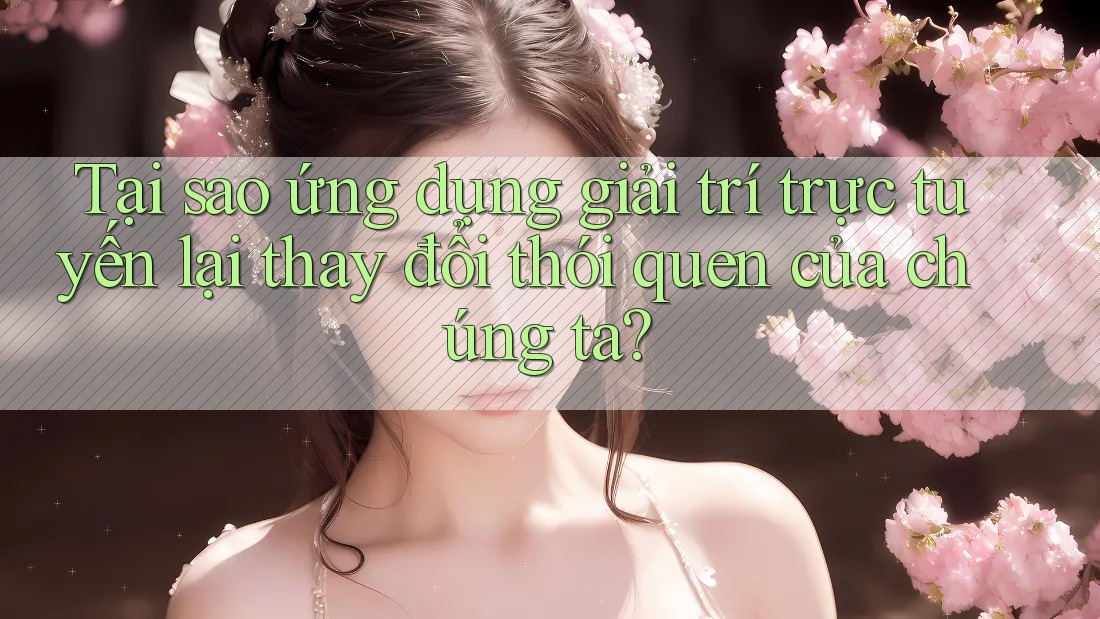 Tại sao ứng dụng giải trí trực tuyến lại thay đổi thói quen của chúng ta?