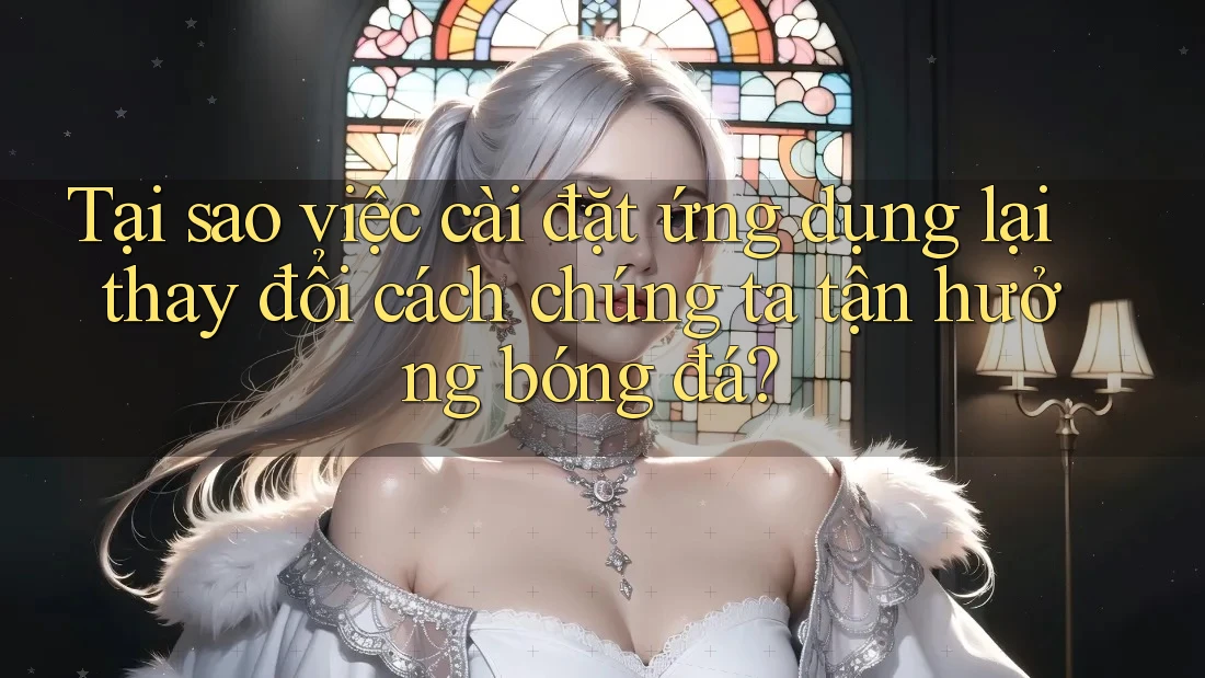 Tại sao việc cài đặt ứng dụng lại thay đổi cách chúng ta tận hưởng bóng đá?