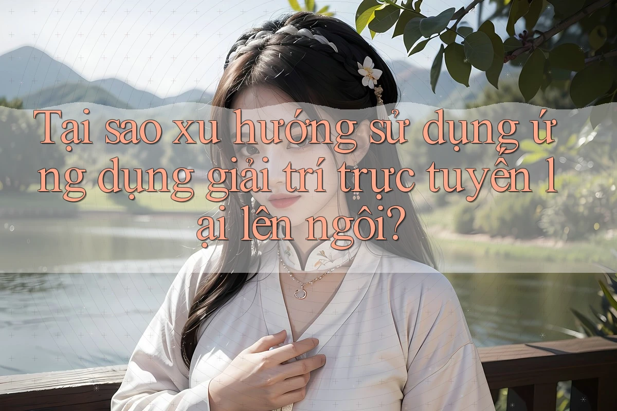 Tại sao xu hướng sử dụng ứng dụng giải trí trực tuyến lại lên ngôi?