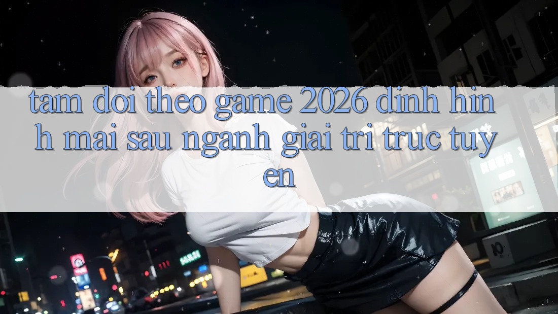 Tầm Dõi theo “Game 2026” – Định Hình Mai sau Ngành Giải Trí Trực Tuyến