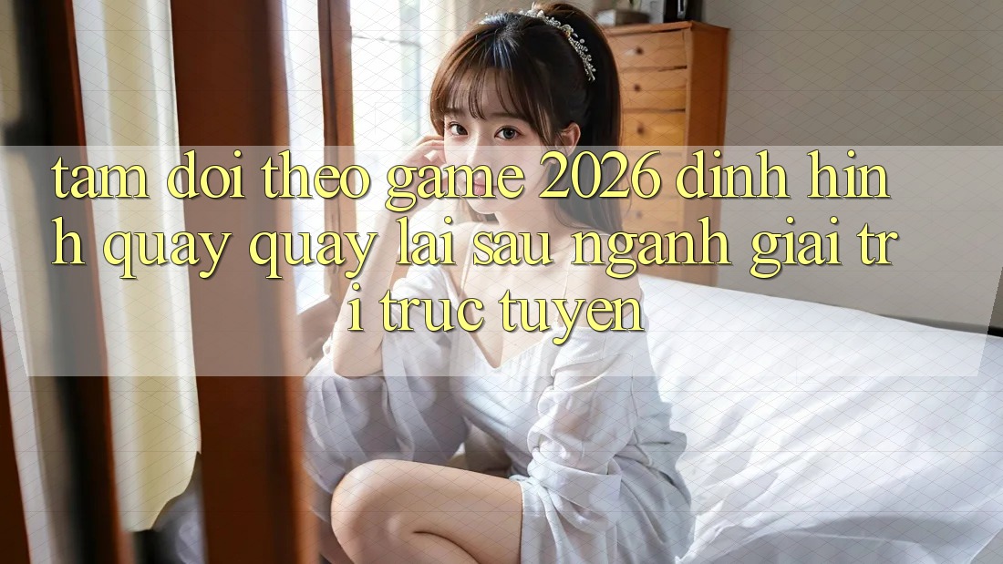 Tầm Dõi theo “Game 2026” – Định Hình Quay quay lại sau Ngành Giải Trí Trực Tuyến