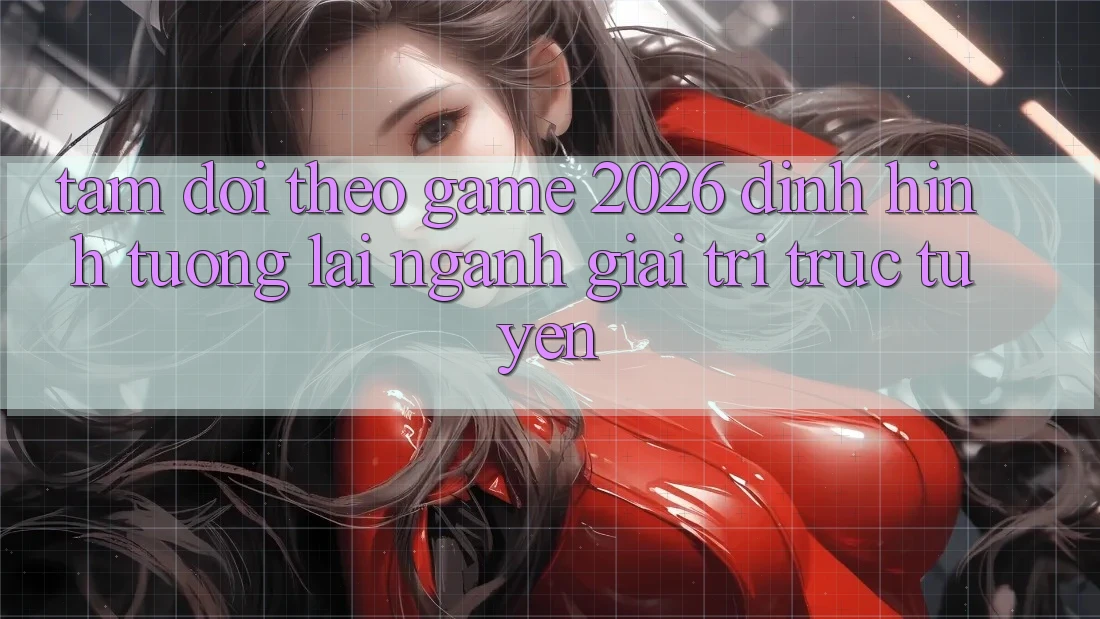 Tầm Dõi theo “Game 2026” – Định Hình Tương Lai Ngành Giải Trí Trực Tuyến