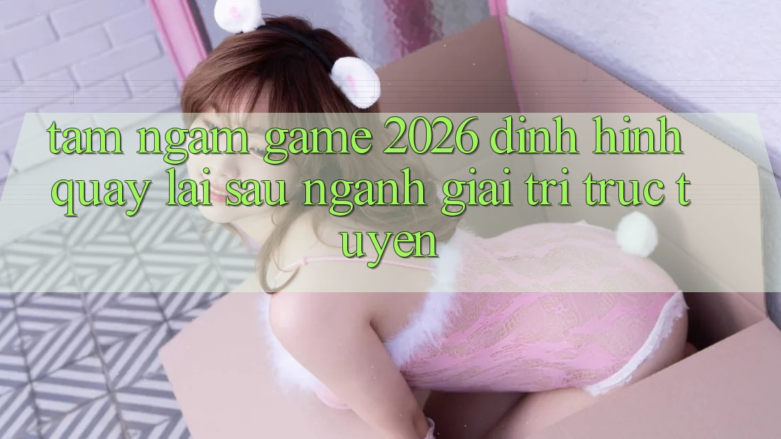 Tầm Ngắm “Game 2026” – Định Hình Quay lại sau Ngành Giải Trí Trực Tuyến