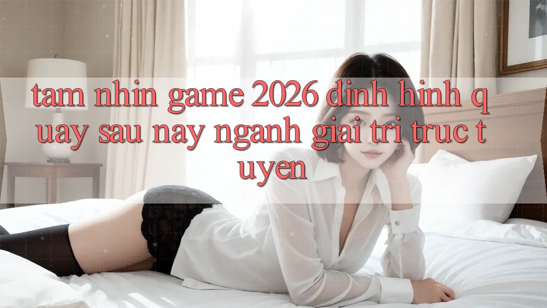 Tầm Nhìn “Game 2026” – Định Hình Quay sau này Ngành Giải Trí Trực Tuyến