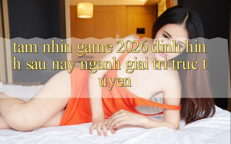 Tầm Nhìn “Game 2026” – Định Hình Sau này Ngành Giải Trí Trực Tuyến