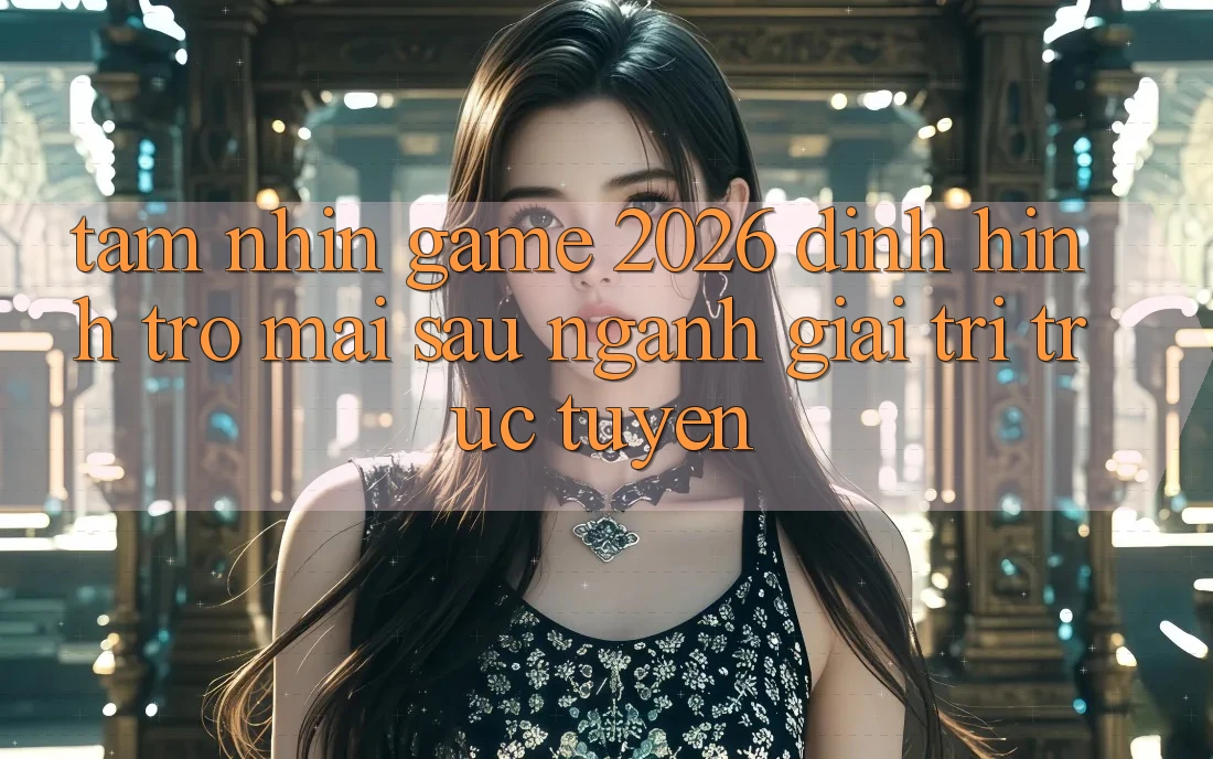 Tầm Nhìn “Game 2026” – Định Hình Trở mai sau Ngành Giải Trí Trực Tuyến