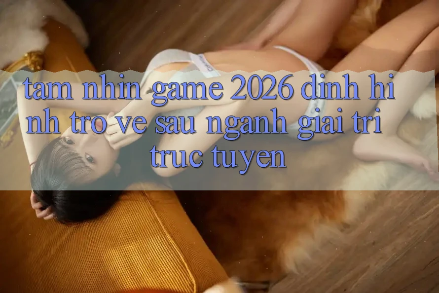 Tầm Nhìn “Game 2026” – Định Hình Trở về sau Ngành Giải Trí Trực Tuyến