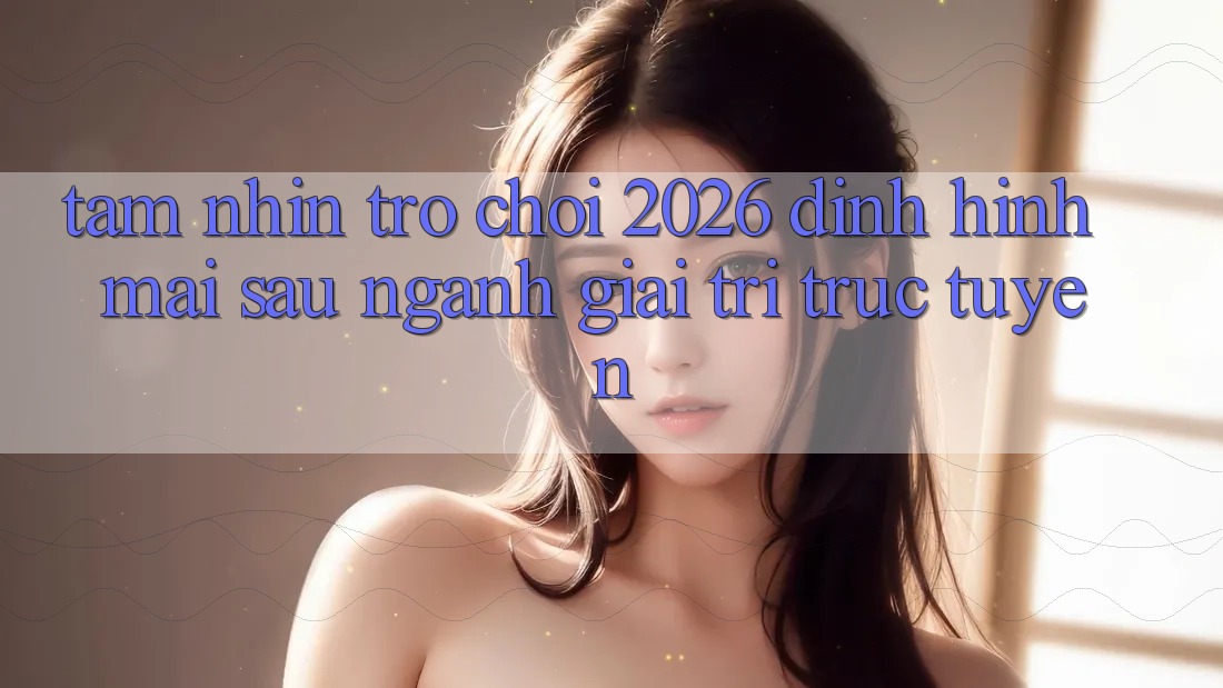 Tầm Nhìn “Trò chơi 2026” – Định Hình Mai sau Ngành Giải Trí Trực Tuyến