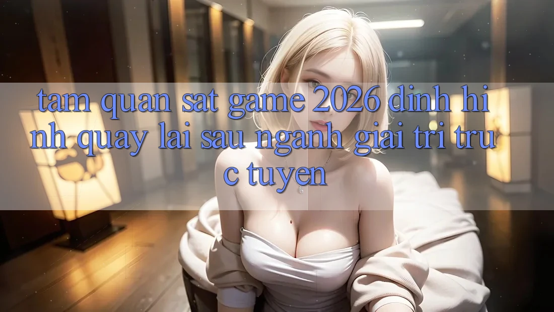 Tầm Quan sát “Game 2026” – Định Hình Quay lại sau Ngành Giải Trí Trực Tuyến
