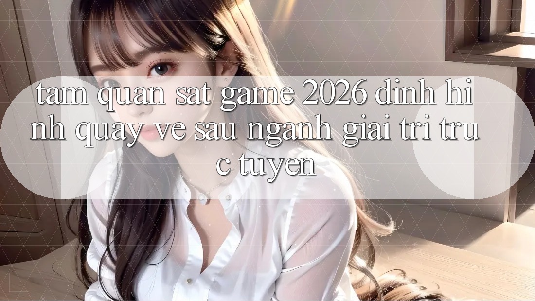 Tầm Quan sát “Game 2026” – Định Hình Quay về sau Ngành Giải Trí Trực Tuyến