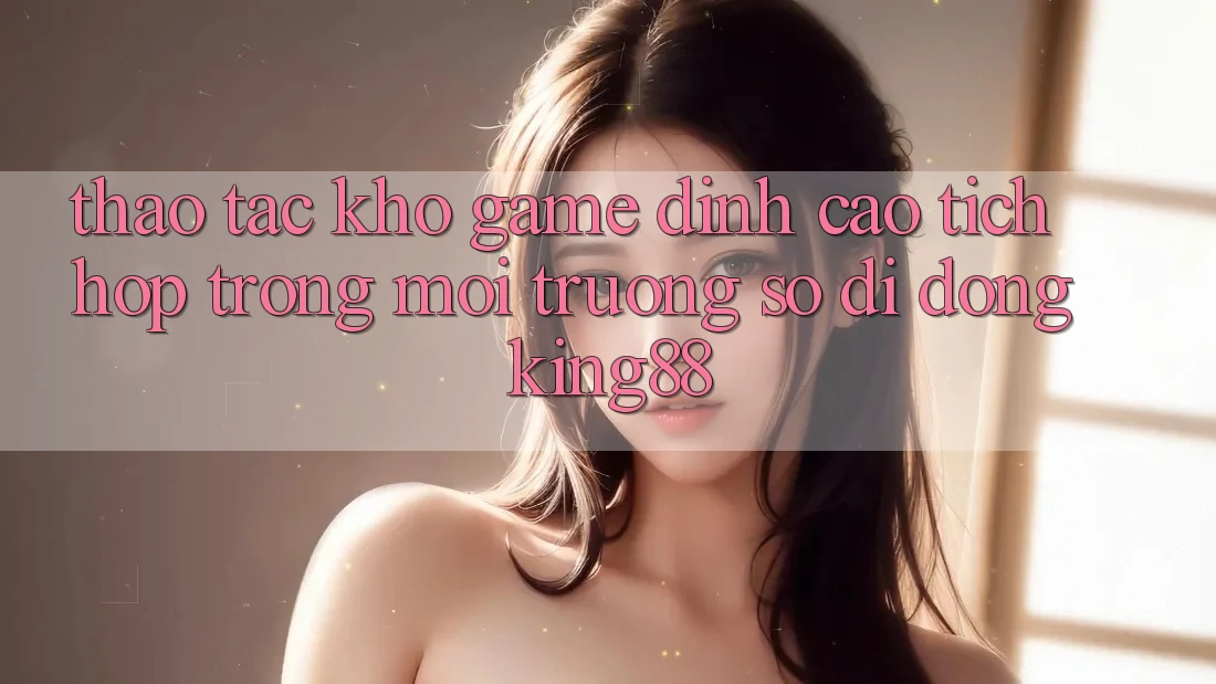 Thao tác Kho Game Đỉnh Cao Tích Hợp Trong Môi trường số di động King88