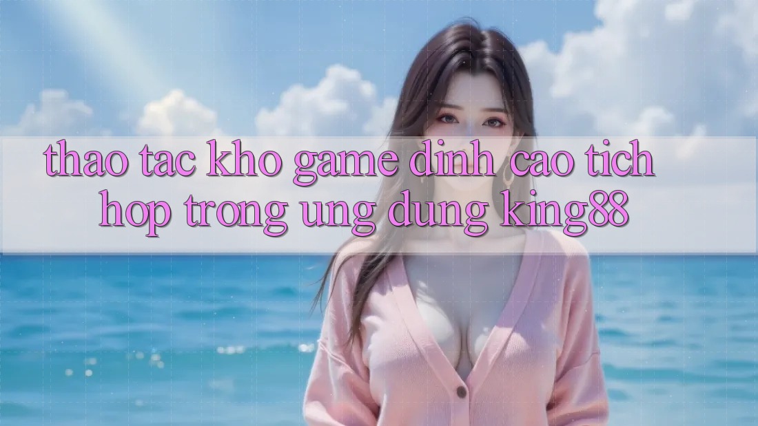 Thao tác Kho Game Đỉnh Cao Tích Hợp Trong Ứng Dụng King88