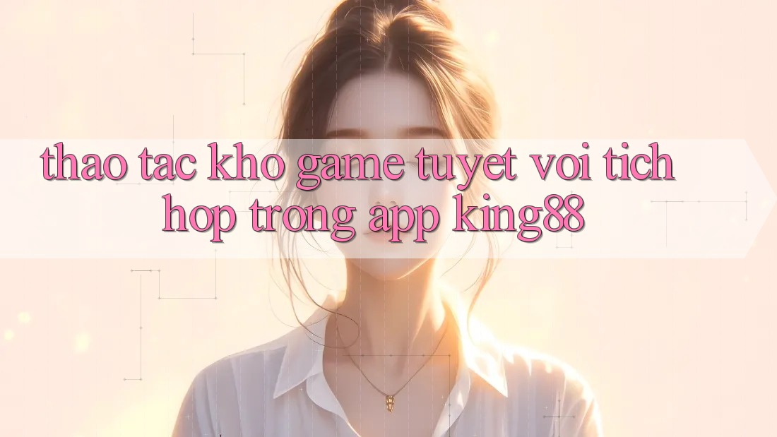 Thao tác Kho Game Tuyệt vời Tích Hợp Trong App King88