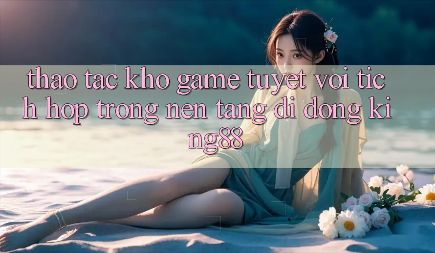 Thao tác Kho Game Tuyệt vời Tích Hợp Trong Nền tảng di động King88