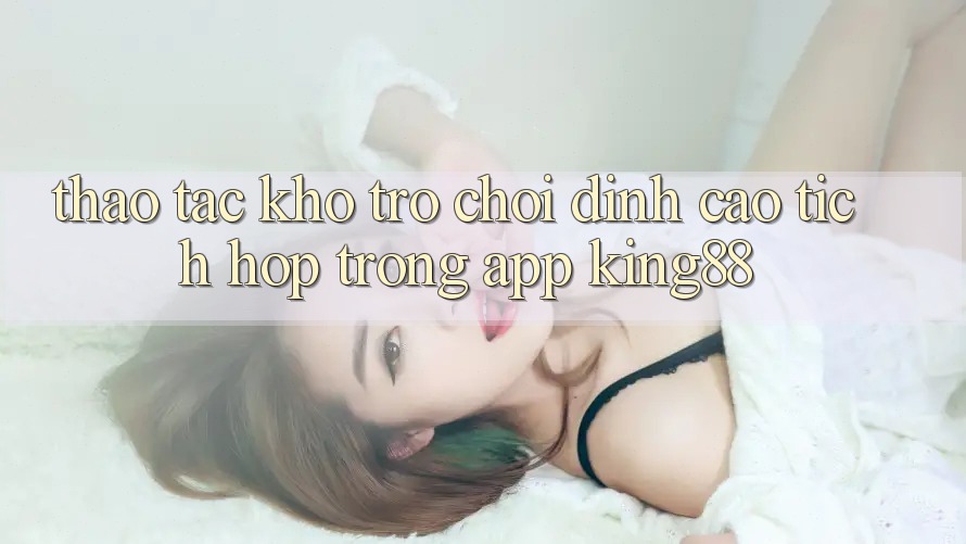 Thao tác Kho Trò chơi Đỉnh Cao Tích Hợp Trong App King88