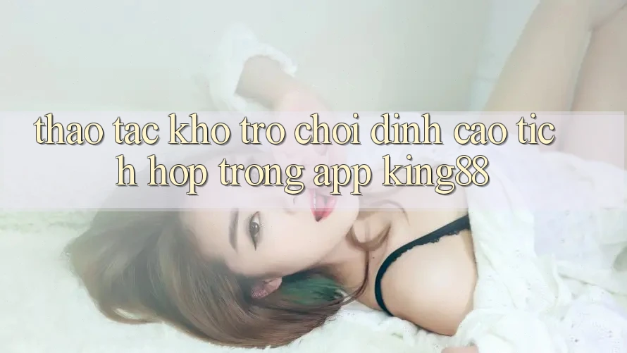 Thao tác Kho Trò chơi Đỉnh Cao Tích Hợp Trong App King88