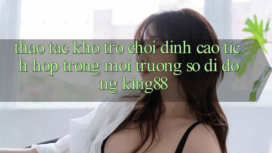 Thao tác Kho Trò chơi Đỉnh Cao Tích Hợp Trong Môi trường số di động King88