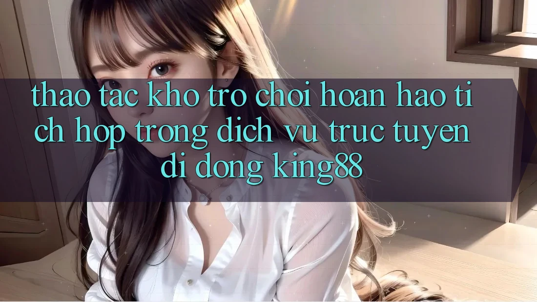 Thao tác Kho Trò chơi Hoàn hảo Tích Hợp Trong Dịch vụ trực tuyến di động King88
